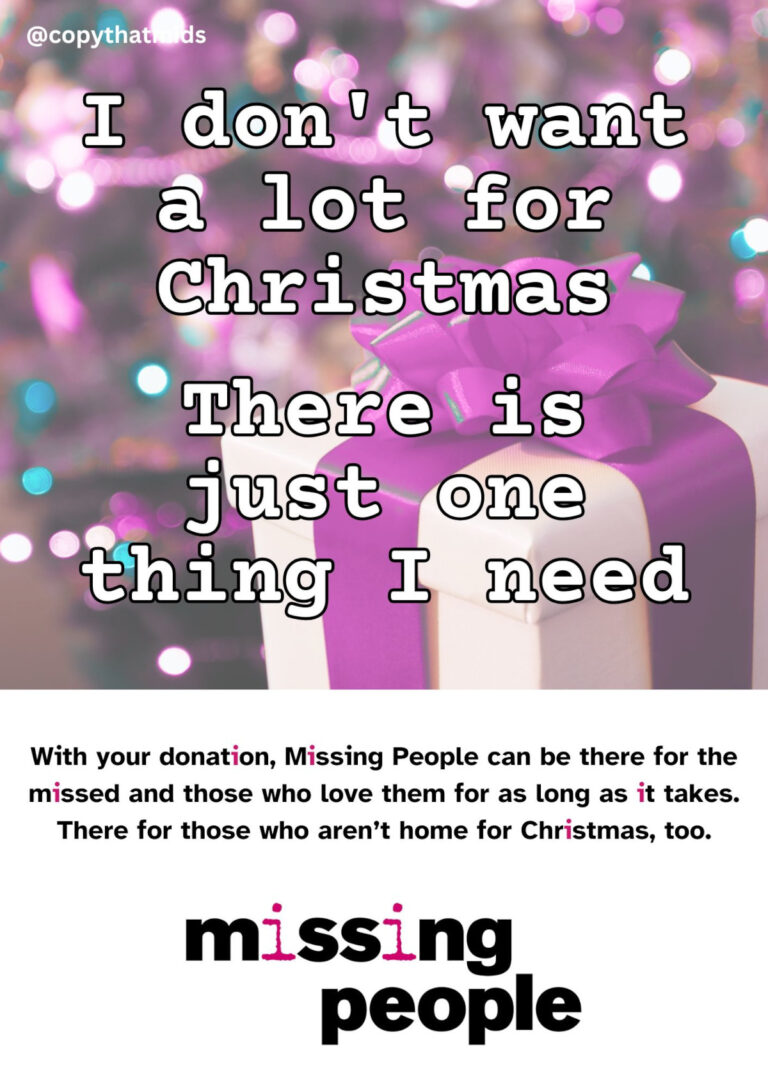 I don't want a lot for Christmas, There is just one thing I need in white text on a hot pink festive background. Black text on a white background: With your donation, Missing People can be there for the missed and those who love them for as long as it takes. There for those who aren't home for Christmas, too. Followed by the missing people logo